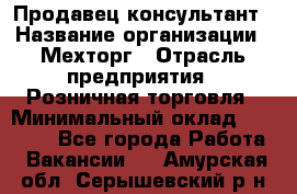 Продавец-консультант › Название организации ­ Мехторг › Отрасль предприятия ­ Розничная торговля › Минимальный оклад ­ 25 000 - Все города Работа » Вакансии   . Амурская обл.,Серышевский р-н